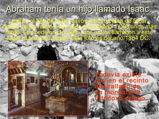 Abraham tenía un hijo llamado Isaac
    Jacob, el hijo de Isaac cavó un pozo cerca de Sicar,
donde Jesús habló a la mujer de Samaria 1,000 años más
 tarde. Los beduinos locales y los judíos llamaron a este
  lugar el pozo de Jacob. Esta foto es del año 1884 DC.




                                  Todavía existe
                                  hoy en el recinto
                                  amurallado de
                                  un monasterio
                                  ortodoxo griego.
 