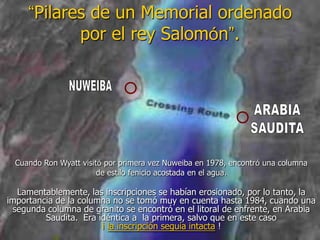 “Pilares de un Memorial ordenado
por el rey Salomón”.
Lamentablemente, las inscripciones se habían erosionado, por lo tanto, la
importancia de la columna no se tomó muy en cuenta hasta 1984, cuando una
segunda columna de granito se encontró en el litoral de enfrente, en Arabia
Saudita. Era idéntica a la primera, salvo que en este caso
¡ la inscripción seguía intacta !
Cuando Ron Wyatt visitó por primera vez Nuweiba en 1978, encontró una columna
de estilo fenicio acostada en el agua.
 