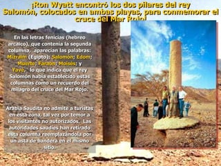 ¡Ron Wyatt encontró los dos pilares del rey
Salomón, colocados en ambas playas, para conmemorar el
cruce del Mar Rojo!
En las letras fenicias (hebreo
arcaico), que contenía la segunda
columna, aparecían las palabras:
Mizraim (Egipto); Salomón; Edom;
Muerte; Faraón; Moisés; y
Yavé, lo que indica que el rey
Salomón había establecido estas
columnas como un recuerdo del
milagro del cruce del Mar Rojo.
Arabia Saudita no admite a turistas
en esta zona, tal vez por temor a
los visitantes no autorizados. Las
autoridades saudíes han retirado
esta columna reemplazándola por
un asta de bandera en el mismo
sitio.
 