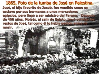 1865, Foto de la tumba de José en Palestina.
José, el hijo favorito de Jacob, fue vendido como un
esclavo por sus hermanos a unos mercaderes
egipcios, pero llegó a ser ministro del Faraón. Después
de 400 años, Moisés, al salir de Egipto, llevó consigo los
restos de José, tal como él lo había pedido antes de
morir.
 