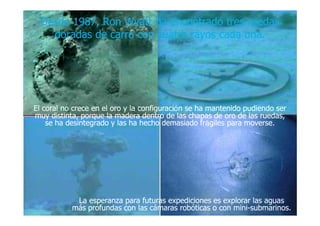 Desde 1987, RonDesde 1987, Ron WyattWyatt ha encontrado tres ruedasha encontrado tres ruedas
doradas de carro con cuatro rayos cada una.doradas de carro con cuatro rayos cada una.
El coral no crece en el oro y la configuraciEl coral no crece en el oro y la configuracióón se ha mantenido pudiendo sern se ha mantenido pudiendo ser
muy distinta, porque la madera dentro de las chapas de oro de las ruedas,muy distinta, porque la madera dentro de las chapas de oro de las ruedas,muy distinta, porque la madera dentro de las chapas de oro de las ruedas,muy distinta, porque la madera dentro de las chapas de oro de las ruedas,
se ha desintegrado y las ha hecho demasiado frse ha desintegrado y las ha hecho demasiado fráágiles para moverse.giles para moverse.
La esperanza para futuras expediciones es explorar las aguasLa esperanza para futuras expediciones es explorar las aguas
más profundas con las cámaras robóticas o con minimás profundas con las cámaras robóticas o con mini--submarinos.submarinos.
..
 