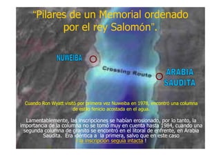 ““Pilares de un Memorial ordenadoPilares de un Memorial ordenado
por el rey Salompor el rey Salomóónn””..
Lamentablemente, las inscripciones se habían erosionado, por lo tanto, laLamentablemente, las inscripciones se habían erosionado, por lo tanto, la
importancia de la columna no se tomó muy en cuenta hasta 1984, cuando unaimportancia de la columna no se tomó muy en cuenta hasta 1984, cuando una
segunda columna de granito se encontró en el litoral de enfrente, en Arabiasegunda columna de granito se encontró en el litoral de enfrente, en Arabia
Saudita. Era idéntica a la primera, salvo que en este casoSaudita. Era idéntica a la primera, salvo que en este caso
¡¡ la inscripción seguía intactala inscripción seguía intacta !!
Cuando RonCuando Ron WyattWyatt visitvisitóó por primera vezpor primera vez NuweibaNuweiba en 1978, encontren 1978, encontróó una columnauna columna
de estilo fenicio acostada en el agua.de estilo fenicio acostada en el agua.
 