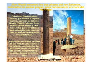 ¡Ron Wyatt encontró los dos pilares del rey Salomón,
colocados en ambas playas, para conmemorar el cruce del
Mar Rojo!
¡Ron Wyatt encontró los dos pilares del rey Salomón,
colocados en ambas playas, para conmemorar el cruce del
Mar Rojo!
En las letras fenicias (hebreoEn las letras fenicias (hebreo
arcaico), que contenía la segundaarcaico), que contenía la segunda
columna, aparecían las palabras:columna, aparecían las palabras:
MizraimMizraim (Egipto); Salomón;(Egipto); Salomón; EdomEdom;;
Muerte; Faraón; Moisés; yMuerte; Faraón; Moisés; y YavéYavé,,
lo que indica que el rey Salomónlo que indica que el rey Salomón
había establecido estas columnashabía establecido estas columnas
como un recuerdo del milagro delcomo un recuerdo del milagro delcomo un recuerdo del milagro delcomo un recuerdo del milagro del
cruce del Mar Rojo.cruce del Mar Rojo.
Arabia Saudita no admite a turistasArabia Saudita no admite a turistas
en esta zona, tal vez por temor aen esta zona, tal vez por temor a
los visitantes no autorizados. Laslos visitantes no autorizados. Las
autoridades saudíes han retiradoautoridades saudíes han retirado
esta columna reemplazándola poresta columna reemplazándola por
un asta de bandera en el mismoun asta de bandera en el mismo
sitio.sitio.
 