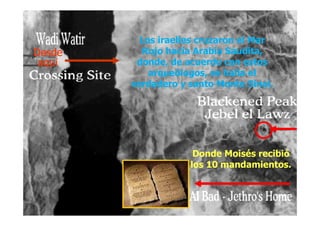 Los iraelíes cruzaron el Mar
Rojo hacia Arabia Saudita,
donde, de acuerdo con estos
arqueólogos, se halla el
verdadero y santo Monte Sinaí.
Los iraelíes cruzaron el Mar
Rojo hacia Arabia Saudita,
donde, de acuerdo con estos
arqueólogos, se halla el
verdadero y santo Monte Sinaí.
DesdeDesde
aquaquíí
DesdeDesde
aquaquíí
Donde Moisés recibió
los 10 mandamientos.
Donde Moisés recibió
los 10 mandamientos.
 