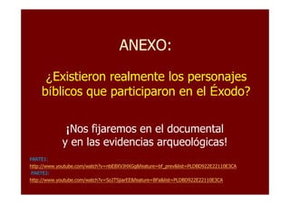 ANEXO:ANEXO:
¿Existieron realmente los personajes
bíblicos que participaron en el Éxodo?
¡Nos fijaremos en el documental
y en las evidencias arqueológicas!
PARTE1:PARTE1:
http://www.youtube.com/watch?v=nbE8XVJHXGg&feature=bf_prev&list=PLDBD922E22110E3CAhttp://www.youtube.com/watch?v=nbE8XVJHXGg&feature=bf_prev&list=PLDBD922E22110E3CA
PARTE2:PARTE2:
http://www.youtube.com/watch?v=SoJTSjiarEE&feature=BFa&list=PLDBD922E22110E3CAhttp://www.youtube.com/watch?v=SoJTSjiarEE&feature=BFa&list=PLDBD922E22110E3CA
 