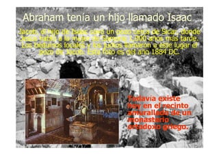 Jacob, el hijo de Isaac cavó un pozo cerca de Sicar, donde
Jesús habló a la mujer de Samaria 1,000 años más tarde.
Los beduinos locales y los judíos llamaron a este lugar el
pozo de Jacob. Esta foto es del año 1884 DC.
Jacob, el hijo de Isaac cavó un pozo cerca de Sicar, donde
Jesús habló a la mujer de Samaria 1,000 años más tarde.
Los beduinos locales y los judíos llamaron a este lugar el
pozo de Jacob. Esta foto es del año 1884 DC.
Abraham tenAbraham teníía un hijo llamado Isaaca un hijo llamado Isaac
Todavía existe
hoy en el recinto
amurallado de un
monasterio
ortodoxo griego.
Todavía existe
hoy en el recinto
amurallado de un
monasterio
ortodoxo griego.
 