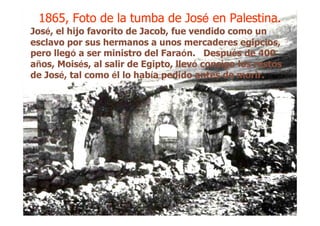 1865, Foto de la tumba de Jos1865, Foto de la tumba de Joséé en Palestina.en Palestina.1865, Foto de la tumba de Jos1865, Foto de la tumba de Joséé en Palestina.en Palestina.
JosJoséé, el hijo favorito de Jacob, fue vendido como un, el hijo favorito de Jacob, fue vendido como un
esclavo por sus hermanos a unos mercaderes egipcios,esclavo por sus hermanos a unos mercaderes egipcios,
pero llegpero llegóó a ser ministro del Faraa ser ministro del Faraóón. Despun. Despuéés de 400s de 400
aañños, Moisos, Moiséés, al salir de Egipto, llevs, al salir de Egipto, llevóó consigo los restosconsigo los restos
de Josde Joséé, tal como, tal como éél lo habl lo habíía pedido antes de morir.a pedido antes de morir.
 