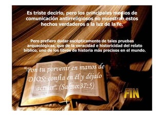 Es triste decirlo, pero los principales medios deEs triste decirlo, pero los principales medios de
comunicación antirreligiosos no muestran estoscomunicación antirreligiosos no muestran estos
hechos verdaderos a la luz de la fe.hechos verdaderos a la luz de la fe.
Pero prefiero dudar escépticamente de tales pruebasPero prefiero dudar escépticamente de tales pruebas
arqueológicas, que de la veracidad e historicidad del relatoarqueológicas, que de la veracidad e historicidad del relato
bíblico, uno de los libros de historia más precisos en el mundo.bíblico, uno de los libros de historia más precisos en el mundo.
 