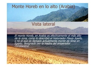 Vista lateralVista lateral
MonteMonte HorebHoreb en lo alto (Arabia)en lo alto (Arabia)
El monteEl monte HorebHoreb, en Arabia es efectivamente el más alto, en Arabia es efectivamente el más alto
de la zona, como lo describió el historiador Flaviode la zona, como lo describió el historiador Flavio JosefoJosefo,,
y no el que es llamado actualmente monte de Sinaí eny no el que es llamado actualmente monte de Sinaí en
Egipto, designado por la madre del emperadorEgipto, designado por la madre del emperador
ConstantinoConstantino
 