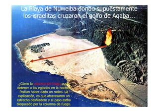 La Playa deLa Playa de NuweibaNuweiba dondedonde supuestamentesupuestamente
loslos israelitasisraelitas cruzaroncruzaron elel golfogolfo de Aqabade Aqaba……
La Playa deLa Playa de NuweibaNuweiba dondedonde supuestamentesupuestamente
loslos israelitasisraelitas cruzaroncruzaron elel golfogolfo de Aqabade Aqaba……
¿¿CCóómo lamo la columna de fuegocolumna de fuego pudopudo
detener a los egipcios en la noche?detener a los egipcios en la noche?
PodPodíían haber dado un rodeo. Laan haber dado un rodeo. La
explicación, es que atravesaron unexplicación, es que atravesaron un
estrecho desfiladero y el pasoestrecho desfiladero y el paso estbaestba
bloqueado por la columna de fuego.bloqueado por la columna de fuego.
 