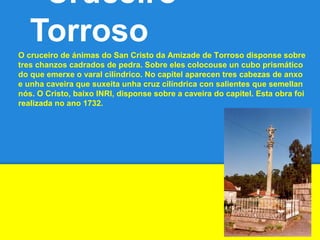 Cruceiro
Torroso
O cruceiro de ánimas do San Cristo da Amizade de Torroso disponse sobre
tres chanzos cadrados de pedra. Sobre eles colocouse un cubo prismático
do que emerxe o varal cilíndrico. No capitel aparecen tres cabezas de anxo
e unha caveira que suxeita unha cruz cilíndrica con salientes que semellan
nós. O Cristo, baixo INRI, disponse sobre a caveira do capitel. Esta obra foi
realizada no ano 1732.
 