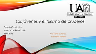 Ana Martín Gutiérrez
Ester Pérez Moreno
Estudio Cualitativo
Informe de Resultados
Abril 2015
Los jóvenes y el turismo de cruceros
 