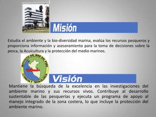 Estudia el ambiente y la bio-diversidad marina, evalúa los recursos pesqueros y proporciona información y asesoramiento para la toma de decisiones sobre la pesca, la Acuicultura y la protección del medio marinos. Mantiene la búsqueda de la excelencia en las investigaciones del ambiente marino y sus recursos vivos. Contribuye al desarrollo sustentable de las pesquerías y ejecuta un programa de apoyo al manejo integrado de la zona costera, lo que incluye la protección del ambiente marino. 