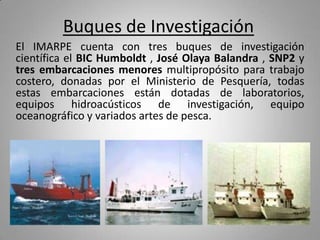 Buques de InvestigaciónEl IMARPE cuenta con tres buques de investigación científica el BIC Humboldt , José Olaya Balandra , SNP2 y tres embarcaciones menores multipropósito para trabajo costero, donadas por el Ministerio de Pesquería, todas estas embarcaciones están dotadas de laboratorios, equipos hidroacústicosde investigación, equipo oceanográfico y variados artes de pesca.