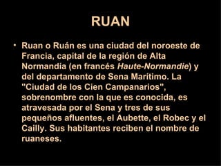 RUAN
• Ruan o Ruán es una ciudad del noroeste de
  Francia, capital de la región de Alta
  Normandía (en francés Haute-Normandie) y
  del departamento de Sena Marítimo. La
  "Ciudad de los Cien Campanarios",
  sobrenombre con la que es conocida, es
  atravesada por el Sena y tres de sus
  pequeños afluentes, el Aubette, el Robec y el
  Cailly. Sus habitantes reciben el nombre de
  ruaneses.
 