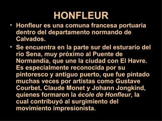HONFLEUR
• Honfleur es una comuna francesa portuaria
  dentro del departamento normando de
  Calvados.
• Se encuentra en la parte sur del esturario del
  río Sena, muy próximo al Puente de
  Normandía, que une la ciudad con El Havre.
  Es especialmente reconocida por su
  pintoresco y antiguo puerto, que fue pintado
  muchas veces por artistas como Gustave
  Courbet, Claude Monet y Johann Jongkind,
  quienes formaron la école de Honfleur, la
  cual contribuyó al surgimiento del
  movimiento impresionista.
 