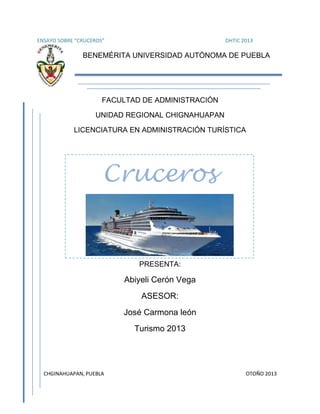 ENSAYO SOBRE “CRUCEROS”

DHTIC 2013

BENEMÉRITA UNIVERSIDAD AUTÓNOMA DE PUEBLA

FACULTAD DE ADMINISTRACIÓN
UNIDAD REGIONAL CHIGNAHUAPAN
LICENCIATURA EN ADMINISTRACIÓN TURÍSTICA

Cruceros

PRESENTA:

Abiyeli Cerón Vega
ASESOR:
José Carmona león
Turismo 2013

CHGINAHUAPAN, PUEBLA

OTOÑO 2013

 
