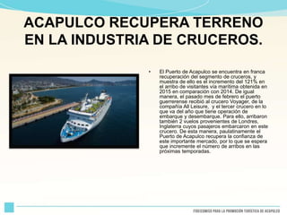 ACAPULCO RECUPERA TERRENO
EN LA INDUSTRIA DE CRUCEROS.
• El Puerto de Acapulco se encuentra en franca
recuperación del segmento de cruceros, y
muestra de ello es el incremento del 121% en
el arribo de visitantes vía marítima obtenida en
2015 en comparación con 2014. De igual
manera, el pasado mes de febrero el puerto
guerrerense recibió al crucero Voyager, de la
compañía All Leisure, y el tercer crucero en lo
que va del año que tiene operación de
embarque y desembarque. Para ello, arribaron
también 2 vuelos provenientes de Londres,
Inglaterra cuyos pasajeros embarcaron en este
crucero. De esta manera, paulatinamente el
Puerto de Acapulco recupera la confianza de
este importante mercado, por lo que se espera
que incremente el número de arribos en las
próximas temporadas.
 
