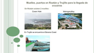 Muelles, puertos en Roatán y Trujillo para la llegada de
cruceros
En Roatán existen 2 muelles:
Coxen Hole MahoganyBay
En Trujillo se encuentra el Banana Coast
 