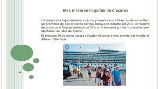 Mes menores llegadas de cruceros
La temporada baja comienza en junio y termina en octubre donde se reciben
un promedio de dos cruceros por día aunque en octubre del 2017 el número
de cruceros a Roatán aumentó un 30% en 3 semanas por los huracanes que
afectaron las islas del Caribe.
El próximo 10 de mayo llegará a Roatán el crucero más grande del mundo el
Allure of the Seas.
 