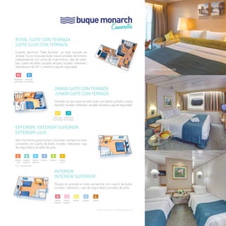buque monarch 
Camarotes 
junior Suite con Terraza 
Exterior lujo 
Interior 
Royal Suite con Terraza 
Suite Lujo con Terraza 
Cuando decimos “Todo Incluido” es todo incluido de 
verdad. Y si no mira esta Suite: balcón privado, dormitorio 
independiente con cama de matrimonio, sala de estar, 
bar, cuarto de baño, secador de pelo, tocador, televisión, 
reproductor de CD´s, nevera y caja de seguridad. 
RS ST 
Royal Suite 
con Terraza 
Suite Lujo 
con Terraza 
EXTERIOR, EXTERIOR SUPERIOR 
EXTERIOR LUJO 
Vive momentos para contar y recordar siempre en este 
camarote con cuarto de baño, tocador, televisión, caja 
de seguridad y secador de pelo. 
a B c d e f 
*(v.o.): vista obstruida 
Grand Suite con Terraza 
Junior Suite con Terraza 
Disfruta con los tuyos en esta Suite con balcón privado, cuarto 
de baño, tocador, televisión, secador de pelo y caja de seguridad. 
GT jt 
Gran Suite 
con Terraza 
Junior Suite 
con Terraza 
Exterior 
(v.o.)* 
INTERIOR 
INTERIOR SUPERIOR 
Pásalo en grande en este camarorte con cuarto de baño, 
tocador, televisión, caja de seguridad y secador de pelo. 
k 
Interior 
j 
Interior 
i 
Interior 
Superior 
H 
Interior 
Superior 
l 
Interior 
h I J Exterior Exterior Exterior 
Superior 
Exterior 
Superior 
Exterior 
Lujo 
Consultar categoría con capacidad para cuna 
101 
 