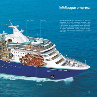 buque empress 
SOLARIUM BUFFET 
ATRIO TEATRO 
Disfruta de este buque remodelado en 2004 con 
capacidad para 1.877 pasajeros gracias a sus 
9 cubiertas, sus salones, cafés y restaurantes, 
y un montón de instalaciones más: discoteca, 
sala de Internet, biblioteca, gimnasio, Spa, salón 
de belleza, rocódromo, casino, solarium y unas 
magníficas albercas exteriores, jacuzzis y tiendas 
Duty Free. 
105 
 