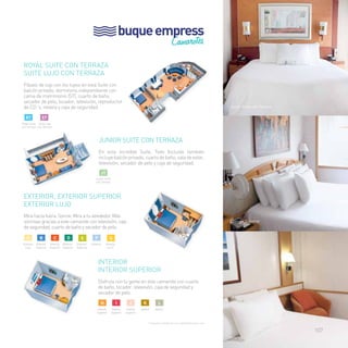buque empress 
Camarotes 
Royal Suite con terraza 
suite lujo con Terraza 
Pásalo de lujo con los tuyos en esta Suite con 
balcón privado, dormitorio independiente con 
cama de matrimonio (ST), cuarto de baño, 
secador de pelo, tocador, televisión, reproductor 
de CD´s, nevera y caja de seguridad. 
Junior Suite con Terraza 
En esta increíble Suite, Todo Incluido también 
incluye balcón privado, cuarto de baño, sala de estar, 
televisión, secador de pelo y caja de seguridad. 
EXTERIOR, EXTERIOR SUPERIOR 
EXTERIOR LUJO 
Mira hacia fuera. Sonríe. Mira a tu alrededor. Más 
sonrisas gracias a este camarote con televisión, caja 
de seguridad, cuarto de baño y secador de pelo. 
INTERIOR 
INTERIOR SUPERIOR 
Disfruta con tu gente en este camarote con cuarto 
de baño, tocador, televisión, caja de seguridad y 
secador de pelo. 
Junior Suite con Terraza 
Exterior Superior 
Interior 
Royal Suite 
con Terraza 
Suite Lujo 
con Terraza 
Junior Suite 
con Terraza 
Interior Interior 
Interior 
Interior Interior 
Superior 
Superior 
Superior 
RT ST 
jt 
F 
Exterior 
E 
Exterior 
Superior 
D 
Exterior 
Superior 
C 
Exterior 
Superior 
B 
Exterior 
Superior 
A 
Exterior 
Lujo 
G 
Exterior 
(v.o.)* 
H i j k l 
Consultar categoría con capacidad para cuna 
107 
 