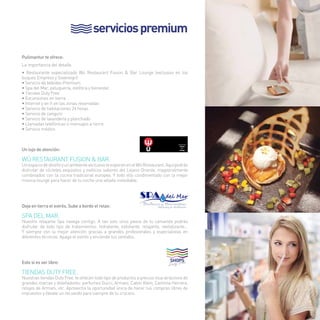 servicios premium 
Pullmantur te ofrece: 
La importancia del detalle. 
• Restaurante especializado Wú Restaurant Fusion & Bar Lounge (exclusivo en los 
buques Empress y Sovereign) 
• Servicio de bebidas Premium 
• Spa del Mar, peluquería, estética y bienestar. 
• Tiendas Duty Free 
• Excursiones en tierra 
• Internet y wi-fi en las zonas reservadas 
• Servicio de habitaciones 24 horas 
• Servicio de canguro 
• Servicio de lavandería y planchado 
• Llamadas telefónicas o mensajes a tierra 
• Servicio médico. 
Un lujo de atención: 
Wú Restaurant Fusion & Bar. 
Un espacio de diseño y un ambiente exclusivo te esperan en el Wú Restaurant. Aquí podrás 
disfrutar de cócteles exquisitos y exóticos sabores del Lejano Oriente, magistralmente 
combinados con la cocina tradicional europea. Y todo ello condimentado con la mejor 
música lounge para hacer de tu noche una velada inolvidable. 
Deja en tierra el estrés. Sube a bordo el relax: 
SPA DEL MAR. 
Nuestro relajante Spa navega contigo. A tan solo unos pasos de tu camarote podrás 
disfrutar de todo tipo de tratamientos: hidratante, exfoliante, relajante, revitalizante… 
Y siempre con la mejor atención gracias a grandes profesionales y especialistas en 
diferentes técnicas. Apaga el estrés y enciende tus sentidos. 
Esto sí es ser libre: 
Tiendas Duty Free. 
Nuestras tiendas Duty Free, te ofrecen todo tipo de productos a precios muy atractivos de 
grandes marcas y diseñadores: perfumes Gucci, Armani, Calvin Klein, Carolina Herrera, 
relojes de Armani, etc. Aprovecha la oportunidad única de hacer tus compras libres de 
impuestos y llévate un recuerdo para siempre de tu crucero. 
9 
 