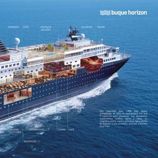 buque horizon 
GIMNASIO CAFÉ PISCINA & 
JACUZZIS 
TIENDAS RESTAURANTE CASINO CAFÉ 
DUTY FREE 
RECEPCIÓN 
SOLARIUM TEATRO 
BUFFET 
Con capacidad para 1.828, este buque 
remodelado en 2012 te sorprenderá con sus 
9 cubiertas para pasajeros, sus agradables 
restaurantes, buffets, bares y cafés, su 
magnífico teatro, casino, gimnasio, spa y centro 
de belleza, y sus increíbles piscinas y tiendas 
Duty Free. 
111 
 