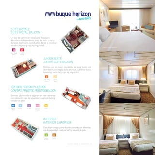 buque horizon 
Camarotes 
SUITE ROYALE 
SUITE ROYAL BALCON 
Un lujo de camino en esta Suite Royal con 
dormitorio independiente, sala de estar, cuarto 
de baño, televisión, reproductor de CD´s, minibar, 
secador de pelo y caja de seguridad. 
JUNIOR SUITE 
Junior Suite BALCON 
Disfruta en la mejor compañía de esta Suite con 
dormitorio con amplia zona de estar, cuarto de baño, 
televisión, mini-bar y caja de seguridad. 
EXTERIOR, EXTERIOR SUPERIOR 
CONFORT, PRESTIGE, PRESTIGE BALCON 
Sonrisas y buen rollo te esperan en este camarote 
con televisión, caja de seguridad, cuarto de baño y 
secador de pelo. 
DE 
Exterior 
INTERIOR 
INTERIOR SUPERIOR 
Disfruta en cuerpo y alma de este camarote con televisión, 
caja de seguridad, cuarto de baño y secador de pelo. 
Consultar categoría con capacidad para cuna 
junior Suite Balcon 
Exterior 
Interior 
SB 
Suite Royale 
Balcon 
SR 
Suite 
Royale 
JB 
Junior Suite 
Balcon 
JS 
Junior 
Suite 
DI 
Interior 
HI 
Interior 
Superior 
HE 
Exterior 
Superior 
C 
Confort 
PB P 
Prestige Prestige 
Balcon 
113 
 