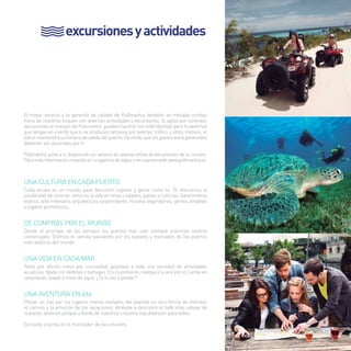 excursiones y actividades 
El mejor servicio y la garantía de calidad de Pullmantur también se traslada contigo 
fuera de nuestros buques con diversas actividades y excursiones. Si optas por contratar 
excursiones al margen de Pullmantur, puedes hacerlo con total libertad, pero te pedimos 
que tengas en cuenta que si se producen retrasos por averías, tráfico u otros motivos, el 
barco mantendrá su horario de salida del puerto. De modo que los gastos extra generados 
deberían ser asumidos por ti. 
Pullmantur pone a tu disposición un servicio de reserva online de excursiones de tu crucero. 
Para más información consulta en tu agencia de viajes o en nuestra web www.pullmantur.es 
UNA CULTURA EN CADA PUERTO 
Cada escala es un mundo para descubrir lugares y gente como tú. Te ofrecemos la 
posibilidad de conocer cómo es la vida en otras ciudades, países y culturas. Gastronomía 
exótica, arte milenario, arquitectura sorprendente, museos legendarios, gentes amables 
y lugares pintorescos. 
DE COMPRAS POR EL MUNDO 
Desde el principio de los tiempos los puertos han sido siempre enormes centros 
comerciales. Disfruta el camino paseando por los bazares y mercados de los puertos 
más exóticos del mundo. 
UNA VIDA EN CADA MAR 
Tanto por afición como por curiosidad, apúntate a toda una variedad de actividades 
acuáticas. Nada con delfines o tortugas. O si lo prefieres, navega a tu aire por el Caribe en 
catamarán, kayak o moto de agua. ¿Te lo vas a perder? 
UNA AVENTURA EN 4X4 
Pilotar un 4x4 por los lugares menos visitados del planeta es otra forma de disfrutar 
el camino y la emoción de tus vacaciones. Atrévete a descubrir el lado más salvaje de 
nuestros destinos porque a bordo de nuestros cruceros hay diversión para todos. 
Consulta a bordo en el mostrador de excursiones. 
17 
 