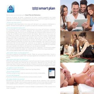 smart plan 
Bienvenidos a la nueva aplicación Smart Plan de Pullmantur. 
Tenemos el placer de poner a disposición de todos nuestros pasajeros una nueva 
aplicación móvil interactiva, completamente gratuita, que te permitirá organizar, planificar 
y agendar tus actividades a bordo desde el primer minuto. 
¿Dónde usar este servicio? 
La aplicación está disponible en las zonas wifi del barco con cualquier smartphone o 
tableta. También tienes Ipads de uso público al lado del mostrador de excursiones 
¿Cómo descargarte la aplicación? 
Es muy sencillo. Inicia el navegador del terminal en las zonas wifi del barco, conéctate 
a la red de Pullmantur, entra en el navegador de tu dispositivo y aparecerá la intranet 
de Pullmantur. Haz click en el icono de descarga de la esquina inferior derecha con la 
imagen de un teléfono y haz click en el botón de instalar. Aparecerá un nuevo icono con 
la imagen de un barco. El siguiente paso es darte de alta como usuario, recuerda que 
para la realización de este proceso es necesario tener a mano la tarjeta magnética de 
la habitación. Abre la aplicación y elije el idioma. Ahora haz clik en crear una cuenta. 
El programa te pedirá que introduzcas el número de ID (este número aparece en la 
tarjeta magnética). Después el número de la cabina asignada, y por último tu fecha de 
nacimiento. Haz click en el botón de “continuar con el registro”. El programa te pedirá 
que introduzcas una contraseña , la confirmes, e introduzcas una pregunta y su respuesta 
para que te ayude a recordar la contraseña en caso de que se te olvide. 
Una vez hayas incorporado todos los datos, haz click en “regístrate”. A continuación debes 
hacer click en el botón de aceptar las condiciones de limitación de responsabilidad. Y … 
listo, ya estás dado de alta como nuevo usuario. 
¿Qué puedes hacer con esta aplicación? 
Consultar la agenda de actividades a bordo. Todas las opciones disponibles, minuto a 
minuto. Cada pasajero puede crear su propia agenda de actividades en función de sus 
gustos. 
¿Qué quieres descubrir de cada puerto? 
Infórmate sobre todas las excursiones y reserva la que más te gusta, evitando colas. Así 
tendrás más tiempo para disfrutar de tus vacaciones. Reservar es muy sencillo. Sólo 
tienes que hacer click en la que te interesa, introduce el número de adultos y niños que 
van a ir a la excursión y dale al botón de Comprar ahora, Y los tickets te serán entregados en tu cabina. 
¿Te apetece un poco de acción? 
Puedes consultar que actividades deportivas hay disponibles. 
¿Te ha entrado hambre? 
Tendrás siempre a mano todas las opciones de comida y restaurantes. 
¿Un poco de Shopping? 
Conoce los horarios y promociones de nuestras tiendas a bordo. 
¿No sabes dónde te encuentras? 
Resolverlo es tan sencillo como consultar los planos de las cubiertas. Y por supuesto, 
hacer amigos. Puedes crear tu propio grupo de interés como en «las redes sociales» con 
otros pasajeros para compartir y comentar los temas que te resulten interesantes. 
Esperamos que esta aplicación te sea de utilidad y te deseamos un feliz crucero en la 
mejor compañía 
19 
 