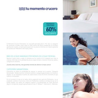 tu momento crucero 
El Momento Crucero Pullmantur es una tarifa pensada para ti. Por ello, tu categoría 
de camarote te puede costar hasta un 60% menos del precio establecido en el folleto 
general de cruceros. ¿A qué esperas para vivir los precios mínimos con máxima garantía 
de satisfacción? Mantente informado y vívelo. 
Más De lo que imaginas por menos de lo que piensas 
Reserva cuanto antes y elige el camarote de tus sueños en la categoría que más te 
interese. Infórmate de la variedad de precios según el barco, itinerario, fecha de salida y 
categoría de camarote. 
¡Cuanto antes reserves, más garantías tendrás de obtener el mejor precio! 
Categoría Garantizada 
Pullmantur te ofrece la posibilidad de realizar tu reserva con la opción “Categoría 
Garantizada”. Desde el primer momento tendrás tu categoría garantizada en el itinerario 
elegido, sin ser asignado el número de cabina hasta incluso el mismo momento en que 
realices el embarque. 
En el momento en que se te realice dicha asignación por parte de Pullmantur, no se 
aceptarán cambios. A exclusivo criterio de Pullmantur, tendrás la ventaja de que se te 
pueda asignar una cabina de categoría superior a la garantizada sin coste adicional 
alguno. Los tipos de categoría garantizada son tres: X - Deluxe; Y - Exteriores; Z – Interiores. 
21 
 