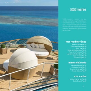 mares 
Podrás descubrir y conocer una gran 
variedad de atractivos lugares bañados por 
el mar Mediterráneo, el mar Jónico y el mar 
Egeo. Los impresionantes paisajes del mar 
del Norte, y las exóticas playas, monumentos 
milenarios, hermosas islas y aguas cristalinas 
del mar Caribe. 
mar mediterráneo 
Riviera Francesa Pág. 29 
Costa Azul y Roma Pág. 33 
Dolce Vita Pág. 37 
Brisas del Mediterráneo Pág. 41 
Mares de la Península Pág. 49 
Leyendas del Mediterráneo Pág. 53 
Joyas del Egeo Pág. 57 
Ciao Venecia Pág. 61 
mares del norte 
Capitales Bálticas Pág. 67 
Fiordos del Norte Pág. 71 
Encantos de Europa Pág. 75 
Tesoros Clásicos Pág. 79 
mar caribe 
Antillas y Caribe Sur Pág. 85 
Caribe Tropical Pág. 89 
25 
 
