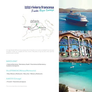 29 
riviera francesa 
> 
Un viaje donde disfrutar de las playas de la Costa Azul y la cultura medieval francesa que 
envuelve a todas las ciudades de este crucero. Descubre el lujo de esta costa, querrás 
quedarte para siempre. 
BARCELONA* 
• Visita de Barcelona • Barcelona y Gaudí • Panorámica de Barcelona y 
traslado al aeropuerto 
VILLEFRANCHE (Mónaco/Montecarlo) 
• Niza, Mónaco y Montecarlo • Niza y Eze • Mónaco y Montecarlo 
AJACCIo (Córcega) 
• Prunelli • Panorámica de Ajaccio 
3 noches Buque Sovereign 
Ajacci 
Villefranche (Mónaco/Montecarlo) 
Barcelona 
> 
> 
o 
*Excursiones disponibles el día de desembarque. 
(Córcega) 
29 
 