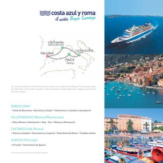 33 
costa azul y roma 
4 noches Buque Sovereign 
Un crucero donde se entremezclan la cultura y la tradición de Italia y Francia para que 
las disfrutes como más te guste. Unas vacaciones donde descubrir lugares que nunca 
has visto antes. 
BARCELONA* 
• Visita de Barcelona • Barcelona y Gaudí • Panóramica y traslado al aeropuerto 
VILLEFRANCHE (Mónaco/Montecarlo) 
• Niza, Mónaco y Montecarlo • Niza - Eze • Mónaco y Montecarlo 
CIVITAVECCHIA (Roma) 
• Roma al completo • Roma eterna e imperial • Panorámica de Roma • Traslado a Roma 
AJACCIO (Córcega) 
• Prunelli • Panorámica de Ajaccio 
*Excursiones disponibles el día de desembarque. 
Villefranche (Mónaco/Montecarlo) 
Barcelona Civitavecchia (Roma) 
> 
>Ajaccio 
> 
> 
(Córcega) 
33 
 