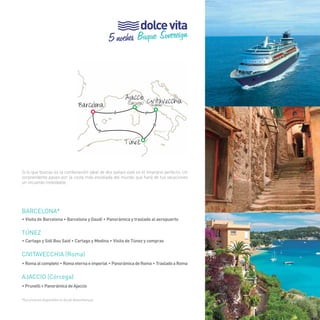 37 
dolce vita 
5 noches Buque Sovereign 
Barcelona 
> 
> 
Civitavecchia (Roma) 
> 
> 
Ajaccio 
Túnez 
Si lo que buscas es la combinación ideal de dos países este es el itinerario perfecto. Un 
sorprendente paseo por la costa más envidiada del mundo que hará de tus vacaciones 
un recuerdo inolvidable. 
BARCELONA* 
• Visita de Barcelona • Barcelona y Gaudí • Panorámica y traslado al aeropuerto 
Túnez 
• Cartago y Sidi Bou Said • Cartago y Medina • Visita de Túnez y compras 
civitavecchia (Roma) 
• Roma al completo • Roma eterna e imperial • Panorámica de Roma • Traslado a Roma 
Ajaccio (Córcega) 
• Prunelli • Panorámica de Ajaccio 
*Excursiones disponibles el día de desembarque. 
(Córcega) 
37 
 