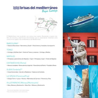 brisas del mediterráneo 
Buque Sovereign 
La Spezia 
Villefranche (Mónaco/Montecarlo) 
Barcelona Civitavecchia (Roma) 
> 
> 
Olbi Nápoles 
> 
> 
> 
> 
a 
41 
El Mediterráneo más occidental, una cultura muy nuestra. Bienvenido a nuestro mar, 
lleno de rincones y experiencias emocionantes que te sorprenderán. Diviértete como 
nunca en los lugares más emblemáticos del Mediterráneo. 
BARCELONA* 
• Visita de Barcelona • Barcelona y Gaudí • Panorámica y traslado al aeropuerto 
TÚNEZ 
• Cartago y Sidi Bou Said • Visita de Túnez y compras • Cartago y Medina 
nápoles 
• Pompeya y panorámica de Nápoles • Capri • Pompeya y Capri • Visita de Nápoles 
CIVITAVECCHIA (Roma) 
• Roma al completo • Roma eterna e imperial • Panorámica de Roma • Traslado a Roma 
OLBIA (Cerdeña)** 
• Costa Esmeralda • Isla de la Madalena • Sabores de Cerdeña 
LA SPEZIA (Florencia/Pisa) 
• Cinque Terre • Lucca • Parma • Mármoles de Carrara • Florencia y Pisa 
VILLEFRANCHE (Mónaco/Montecarlo) 
• Niza, Mónaco y Montecarlo • Niza-Eze • Mónaco y Montecarlo 
*Excursiones disponibles el día de desembarque. 
**Excursión disponible el crucero de 8 noches. 
(Florencia/Pisa) 
(Cerdeña) 
Túnez 
41 
 