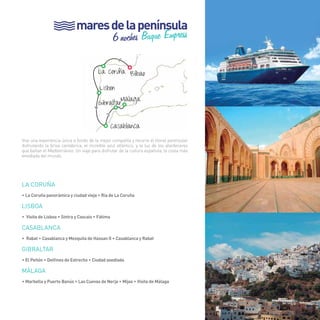 mares de la península 
6 noches Buque Empress 
> 
La Coruña Bilbao 
Lisbon 
Málaga 
Gibraltar 
Casablanca 
> 
> 
49 
Vive una experiencia única a bordo de la mejor compañía y recorre el litoral peninsular 
disfrutando la brisa cantábrica, el increíble azul atlántico, y la luz de los atardeceres 
que bañan el Mediterráneo. Un viaje para disfrutar de la cultura española, la costa más 
envidiada del mundo. 
LA CORUÑA 
• La Coruña panorámica y ciudad vieja • Ria de La Coruña 
LISBOA 
• Visita de Lisboa • Sintra y Cascais • Fátima 
CASABLANCA 
• Rabat • Casablanca y Mezquita de Hassan II • Casablanca y Rabat 
GIBRALTAR 
• El Peñón • Delfines de Estrecho • Ciudad asediada 
Málaga 
• Marbella y Puerto Banús • Las Cuevas de Nerja • Mijas • Visita de Málaga 
49 
 