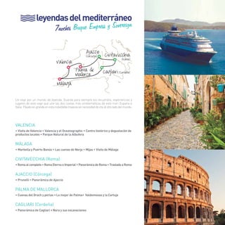 53 
leyendas del mediterráneo 
7noches Buque Empress y Sovereign 
Civitavecchia 
(Roma) 
Cagliari (Cerdeña) 
Valencia 
Málaga 
Ajaccio 
(Córcega) 
Palma de 
Mallorca 
Un viaje por un mundo de leyenda. Guarda para siempre los recuerdos, experiencias y 
lugares de este viaje que une las dos costas más emblemáticas de este mar: España e 
Italia. Pásalo en grande en esta inolvidable travesía sin necesidad de irte al otro lado del mundo. 
VALENCIA 
• Visita de Valencia • Valencia y el Oceanographic • Centro histórico y degustación de 
productos locales • Parque Natural de la Albufera 
MÁLAGA 
• Marbella y Puerto Banús • Las cuevas de Nerja • Mijas • Visita de Málaga 
CIVITAVECCHIA (Roma) 
• Roma al completo • Roma Eterna e Imperial • Panorámica de Roma • Traslado a Roma 
AJACCIO (Córcega) 
• Prunelli • Panorámica de Ajaccio 
PALMA DE MALLORCA 
• Cuevas del Drach y perlas • Lo mejor de Palma• Valdemossa y la Cartuja 
Cagliari (Cerdeña) 
• Panorámica de Cagliari • Nora y sus excavaciones 
53 
 