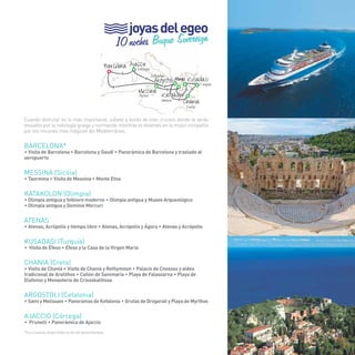 57 
joyas del egeo 
10 noches Buque Sovereign 
(Córcega) 
(Cefalofia) 
Messina 
Barcelona 
Kusadasi 
Atenas 
> 
Chania 
Ajaccio 
> 
> 
Argostoli 
Katakolon 
> 
> 
> 
> 
> 
(Sicilia) 
(Olimpia) 
(Creta) 
(Turquía) 
Cuando disfrutar es lo más importante, súbete a bordo de este crucero donde te verás 
envuelto por la mitología griega y normanda mientras te diviertes en la mejor compañía 
por los rincones más mágicos del Mediterráneo. 
BARCELONA* 
• Visita de Barcelona • Barcelona y Gaudí • Panorámica de Barcelona y traslado al 
aeropuerto 
MESSINA (Sicilia) 
• Taormina • Visita de Messina • Monte Etna 
KATAKOLON (Olimpia) 
• Olimpia antigua y folklore moderno • Olimpia antigua y Museo Arqueológico 
• Olimpia antigua y Dominio Mercuri 
ATENAS 
• Atenas, Acrópolis y tiempo libre • Atenas, Acrópolis y Ágora • Atenas y Acrópolis 
KUSADASI (turquía) 
• Visita de Éfeso • Éfeso y la Casa de la Virgen María 
CHANIA (Creta) 
• Visita de Chaniá • Visita de Chaniá y Rethymnon • Palacio de Cnossos y aldea 
tradicional de Arolithos • Cañón de Sammaria • Playa de Falassarna • Playa de 
Elafonisi y Monasterio de Crisoskalitissa 
ARGOSTOLI (Cefalonia) 
• Sami y Melissani • Panoramas de Kefalonia • Grutas de Drogarati y Playa de Myrthos 
AJACCIO (Córcega) 
• Prunelli • Panorámica de Ajaccio 
*Excursiones disponibles el día de desembarque. 
57 
 