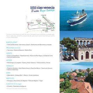 61 
ciao venecia 
11 noches Buque Sovereign 
(Córcega) 
Venecia 
Barcelona Nápoles 
Kotor 
Messina 
> 
Bari 
Ajaccio 
> 
> 
> 
> 
> 
> 
(Sicilia) 
Corfú 
Conocer la costa italiana es sentir de cerca la verdadera esencia de este encantador país. 
Saca tu lado más romántico y enamórate de cada rincón donde desembarque nuestro 
crucero. Molto bello! 
BARCELONA* 
• Visita de Barcelona • Barcelona y Gaudí • Panóramica de Barcelona y traslado 
MESSINA (Sicilia) 
• Taormina • Visita de Messina • Monte Etna 
Corfú 
• Corfú y el Arquilleon • Paleokastristsa, Palacio de Mon Repos y Ciudad de Corfú 
• Corfú en todo terreno 
KOTOR 
• Montenegro al completo • Budva y Kotor histórico • Visita de Kotor y Perast 
VENECIA 
• Paseo en Góndola • Gran Palacio Ducal y Plaza San Marco • Tesoros de Venecia 
• Venecia misteriosa 
BARI 
• Alberobello • Antigua Bari • Matera • Gruta Castellana 
NÁPOLES 
• Pompeya y Panorámica de Nápoles • Visita de Nápoles • Capri 
AJACCIO (Córcega) 
• Prunelli • Panorámica de Ajaccio 
*Excursiones disponibles el día de desembarque. 61 
 
