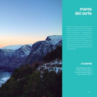 mares 
del norte 
Nuestros cruceros te pemitirán recorrer las 
ciudades más emblemáticas de Europa del 
Norte y sorprenderte con su encanto mágico. 
Podrás enamorarte de su arquitectura, de 
su riqueza cultural, de sus costumbres, de 
su gente y de sus paisajes. Un verdadero 
regalo para disfrutar y aprender a la vez. 
Y para los que querais vivir la aventura de 
estar en contacto con la naturaleza y de 
contemplar el norte en estado puro, podrás 
visitar los Fiordos Noruegos y disfrutar de su 
increíble paisaje. 
cruceros 
Capitales Bálticas Pág. 67 
Fiordos del Norte Pág. 71 
Encantos de Europa Pág. 75 
Tesoros Clásicos Pág. 79 
65 
 
