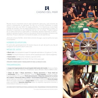 Muchas veces lo importante está en saber aprovechar cada punto, cada momento del 
camino y entretenerse en cada paso. Por ello, en un Crucero Pullmantur no existe 
ninguna razón para que falten tus juegos preferidos. Y no importa que nunca hayas 
acabado de entender cómo se juega al black jack o cómo es exactamente el póker con 
descarte, lo importante es que compartas ese rato con tus amigos. Puedes empezar 
por la ruleta americana, el video-póker, el matchplay, apuestas deportivas en directo... 
¡pásalo en grande a tu gusto! Y para los más jóvenes, tenemos los juegos recreativos más 
divertidos. Porque la diversión no entiende de edades, sino de experiencias. 
¡Acércate al Casino Del Mar, siente toda la emoción de jugar, y que la suerte y los tuyos 
te acompañen! 
HORARIO DE APERTURA 
El casino abre aproximadamente 30 minutos después de salir del puerto y los días de 
navegación se encuentra abierto todo el día. 
MESAS DE JUEGO 
• Black Jack. Una carta para el croupier. El croupier pide carta hasta con 16 y para con 17 o más. 
• Ruleta. Numeración francesa, un solo cero, vecinos, apuestas por sector, máximos progresivos. 
• Casino poker. Con descartes múltiples y opciones extras. 
• Texas Hold’em poker. Small Blinds. No hay mínimo para jugar. 
OFRECEMOS TORNEOS DIARIOS Y SEMANALMENTE EN TODAS LAS MESAS DE JUEGO 
TRAGAMONEDAS 
• Juegos de tragamonedas de los principales fabricantes del mundo: Aristocrat, Bally, 
Cropmtons, Franco, IGT, Novomatic, ShuffleMaster, Sigma, Whittaker, Williams (WMS), & Zitro. 
• Poker de video • Bingo electrónico • Ruleta electrónica • Texas Hold´em 
• Multijuegos (Bingo, Keno, Blackjack, Poker.) • Multi-lenguaje (Juegos en Inglés, 
Francés, Español, Portugués) • Multi-demoninación • Máquinas clásicas de 3 y nuevas 
de 5 rodillos • Nuevas de video y rodillos • Acumulados progresivos (Clásicos de una o 
varias maquinas conectadas, multiniveles y acumulados misteriosos) • Bonos de juegos 
(Bonos de juegos interactivos) • Juegos libres (muchos juegos con la característica de 
juego automático) • Apuestas deportivas (todos los deportes importantes ofrecidos y 
transmitidos en directo en el casino). 
LECCIONES GRATIS Y DIVERTIDAS EN TODAS LAS MESAS DE JUEGO, TRAGAMONEDAS Y APUESTAS DEPORTIVAS 
*Los juegos ofrecidos pueden variar de barco a barco 
5 
 
