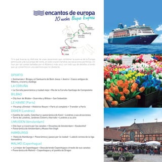 75 
encantos de europa 
10 noches Buque Empress 
Malmö (Copenhague) 
Hamburgo 
> 
> 
Ijmuiden (Amsterdam) 
Dover (Londres) 
Le Havre (París) 
> 
La Coruña Bilbao 
Oporto 
Lisboa 
Si lo que buscas es disfrutar de unas vacaciones que combinen la esencia de la Europa 
peninsular y de la Europa del norte, en este crucero tendrás las vacaciones perfectas. Un 
tour por las costas bañadas por el Atlántico más azul, con todo lujo de detalles a bordo 
que se convertirá en una aventura que no olvidarás. 
OportO 
• Guimaraes • Braga y el Santuario de Bom Jesus • Aveiro • Casco antiguo de 
Ribeira, crucero y bodega 
LA CORUÑA 
• La Coruña panorámica y ciudad vieja • Ria de la Coruña-Santiago de Compostela 
BILBAO 
• City tour de Bilabo • Guernika y Bilbao • San Sebastián 
LE HAVRE (París) 
• Fecamp y Etretat • Histórico Rouen • Paris al completo • Transfer a Paris 
DOVER (Londres) 
• Castillo de Leeds, Caterbury y panorámica de Kent • Londres y sus atracciones 
• Torre de Londres, Jardines Covent y Harrods • Londres a su aire 
IJMUIDEN (Amsterdam) 
• City tour y crucero por los canales • Encantos de Amsterdam • Keukenhof 
• Panorámica de Amsterdam y Museo Van Gogh 
HAMBURGO 
• Visita de Hamburgo • Panorámica y paseo por la ciudad • Lubeck corona de la liga 
hanseática 
MALMÖ (Copenhague) 
• Lo mejor de Copenhague • Descubriendo Copenhague a través de sus canales 
• Panorámica de Malmö • Copenhague y el pueblo de Dragor 
75 
 