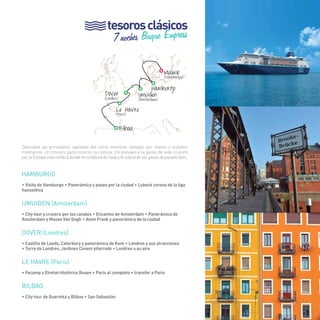 79 
tesoros clásicos 
7 noches Buque Empress 
> 
> > 
Malmö (Copenhague) 
Dover Hamburgo (Londres) 
Ijmuiden (Amsterdam) 
Le Havre (París) 
Bilbao 
> 
> 
Descubre las principales capitales del norte mientras navegas por mares y océanos 
milenarios. Un crucero para conocer la cultura, los paisajes y la gente de este crucero 
por la Europa más nórdica donde no te faltará de nada y te sobrarán las ganas de pasarlo bien. 
HAMBURGO 
• Visita de Hamburgo • Panorámica y paseo por la ciudad • Lubeck corona de la liga 
hanseática 
IJMUIDEN (Amsterdam) 
• City tour y crucero por los canales • Encantos de Amsterdam • Panorámica de 
Amsterdam y Museo Van Gogh • Anne Frank y panorámica de la ciudad 
DOVER (Londres) 
• Castillo de Leeds, Caterbury y panorámica de Kent • Londres y sus atracciones 
• Torre de Londres, Jardines Covent yHarrods • Londres a su aire 
le havre (París) 
• Fecamp y Etretat-Histórico Rouen • Paris al completo • transfer a Paris 
BILBAO 
• City tour de Guernika y Bilbao • San Sebastián 
79 
 