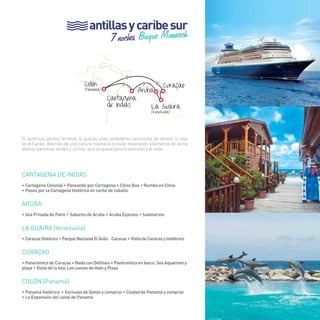 85 
antillas y caribe sur 
7 noches Buque Monarch 
> 
>> > 
Colón (Panamá) Aruba 
Curaçao 
La Guaira (Venezuela) 
Cartagena 
de Indias 
El auténtico paraíso terrenal. Si buscas unas verdaderas vacaciones de verano, lo tuyo 
es el Caribe. Además de una cultura milenaria te están esperando kilómetros de arena 
blanca, palmeras verdes y un mar azul turquesa para la diversión y el relax. 
Cartagena de indias 
• Cartagena Colonial • Paseando por Cartagena • Chiva Bus • Rumba en Chiva 
• Paseo por la Cartagena histórica en coche de caballo 
ARUBA 
• Isla Privada de Palm • Sabores de Aruba • Aruba Express • Submarino 
LA GUAIRA (Venezuela) 
• Caracas Histórico • Parque Nacional El Ávila - Caracas • Visita de Caracas y teléferico 
CURAÇAO 
• Panorámica de Curaçao • Nado con Delfines • Panóramica en barco, Sea Aquarium y 
playa • Visita de la Isla, Las cuevas de Hato y Playa 
COLÓN (Panamá) 
• Panamá histórica • Esclusas de Gatún y compras • Ciudad de Panamá y compras 
• La Expansión del canal de Panamá 
85 
 