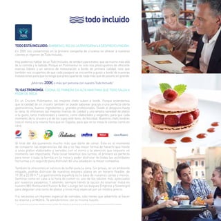 todo incluido 
Todo está incluido. También el relax, la diversión y la despreocupación. 
En 2005 nos convertimos en la primera compañía de cruceros en ofrecer a nuestros 
clientes el régimen de Todo Incluido. 
Hoy podemos hablar de un Todo Incluido, de verdad y para todos, que va mucho más allá 
de la comida y la bebida. Porque en Pullmantur no solo nos preocupamos de ofrecerte 
marcas líderes y un servicio de restauración a bordo de primera calidad, sino que 
también nos ocupamos de que cada pasajero se encuentre a gusto a bordo de nuestras 
instalaciones para que no tenga que preocuparse de nada más que de pasarlo en grande. 
¡Ahórrate 200€ o más por persona con nuestro Todo Incluido” 
Tu gastrOnomía. Cocina de primera en alta mar para que todo salga a 
pedir de boca. 
En un Crucero Pullmantur, los mejores chefs suben a bordo. Porque entendemos 
que la calidad de un crucero también se puede saborear gracias a una perfecta oferta 
gastronómica, buenos ingredientes y grandes profesionales. Desde el desayuno hasta 
la cena, te ofrecemos las mejores marcas de calidad y una amplia variedad de platos 
a tu gusto, tanto tradicionales y caseros, como elaborados y exigentes, para que cada 
momento de tu crucero y el de los tuyos esté lleno, de felicidad. Nuestros chefs tendrán 
listo el menú a la misma hora que en España, para que en la mesa te sientas como en 
casa. 
Al final del día queremos mucho más que darte de cenar. Éste es el momento 
de compartir las experiencias del día y no hay mejor forma de hacerlo que frente 
a unos platos elaborados y servidos con el mimo y la atención que requiere un 
momento tan importante. Para cenar tenemos dos turnos; el primero es perfecto 
para tener a toda la familia en la mesa y poder disfrutar de todas las actividades 
nocturnas y el segundo para disfrutar de una velada en la mejor compañía. 
También te ofrecemos el servicio de buffet para la cena. Sin prisas, en un ambiente 
relajado, podrás disfrutar de nuestros mejores platos en un horario flexible, de 
19:30 a 22:00 h.* La gastronomía española es la base de nuestras cartas y menús. 
Sentirse como en casa a la hora de comer es uno de los valores más apreciados 
por nuestros pasajeros. Y además, siempre tienes la opción de reservar mesa en 
nuestro WÚ Restaurant Fusion & Bar Lounge (en los buques Empress y Sovereign) 
para degustar una carta de platos y vinos muy especial por un módico precio. 
Y si necesitas un régimen especial de comidas, sólo tienes que advertirlo al hacer 
tu reserva y al Maître. Te atenderemos con la misma ilusión. 
* Los horarios de cena arriba indicados pueden cambiar. No obstante, el personal de a bordo les comunicará previamente dichos cambios. 
7 
 