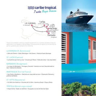 89 
caribe tropical 
7 noches Buque Horizon 
La Romana 
(British virgin island) 
St. Kitts 
(Basseterre) 
(Fort de France) 
Martinique 
Tórtola 
> 
> 
St.Lucia 
Barbados 
> 
(R.Dominicana) 
(Cantries) 
(Bridgetown) 
Planea una verdadera aventura cargada de diversión en un paraíso de belleza tropical y 
adéntrate en sus salvajes e idílicas playas. El turquesa de sus aguas y el encanto de sus 
gentes quedarán para siempre en tu memoria. 
La romana (R. Dominicana) 
• Altos de Chavón • Safari Merengue • Isla Saona • Visita de Santo Domingo 
St. lucia (Castries) 
• La Soufrière por tierra y mar • Crucero por Pitons • Visita de la Isla • 4x4 Jeep Safari 
Barbados (bridgetown) 
• Lo mejor de Barbados • Tortugas y Snorkel • Aventura en 4x4, Descubriendo la 
Isla • Submarino Atlantis 
Martinique (Fort de France) 
• San Pedro y Destileria • Martinica en Jeep todo terreno • Plantación Clément y 
jardines de Balata 
St. kitts (Basseterre) 
• St. Kitts tren histórico • Escenas de St. Kitts • Aventura Quad • Playa y Relax 
TÓRTOLA (British virgin island) 
• Virgin Gorda • Nado con delfines • Escapada a la isla de Dick Van Dyke 
89 
 