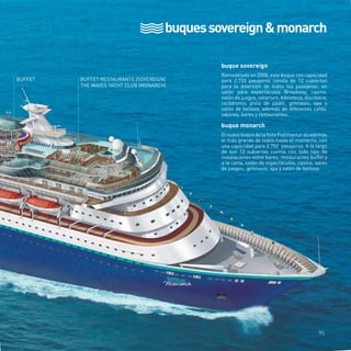 buques sovereign & monarch 
BUFFET BUFFET RESTAURANTE (SOVEREIGN) 
THE WAVES YACHT CLUB (MONARCH) 
buque sovereign 
Remodelado en 2008, este buque con capacidad 
para 2.733 pasajeros consta de 12 cubiertas 
para la diversión de todos los pasajeros, un 
salón para espectáculos Broadway, casino, 
salón de juegos, solarium, biblioteca, discoteca, 
rocódromo, pista de pádel, gimnasio, spa y 
salón de belleza, además de diferentes cafés, 
salones, bares y restaurantes. 
buque monarch 
El nuevo buque de la flota Pullmantur es además 
el más grande de todos hasta el momento, con 
una capacidad para 2.752 pasajeros. A lo largo 
de sus 12 cubiertas cuenta con todo tipo de 
instalaciones entre bares, restaurantes buffet y 
a la carta, salón de espectáculos, casino, salón 
de juegos, gimnasio, spa y salón de belleza. 
95 
 